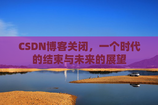 CSDN博客关闭，一个时代的结束与未来的展望
